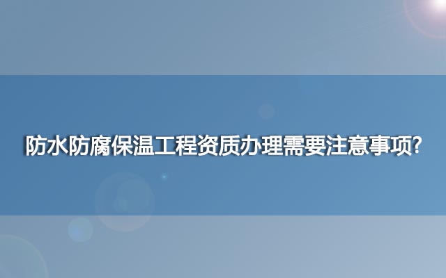 防水防腐保温工程资质办理需要注意事项?