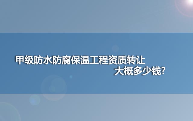 甲级防水防腐保温工程资质转让大概多少钱?