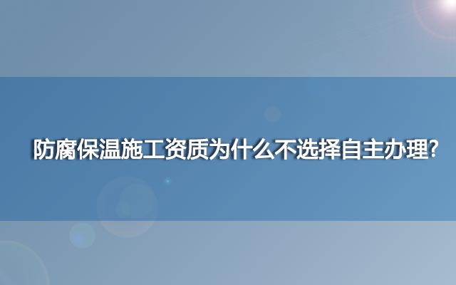 防腐保温施工资质为什么不选择自主办理? 防腐保温施工资质为什么不选择自主办理?